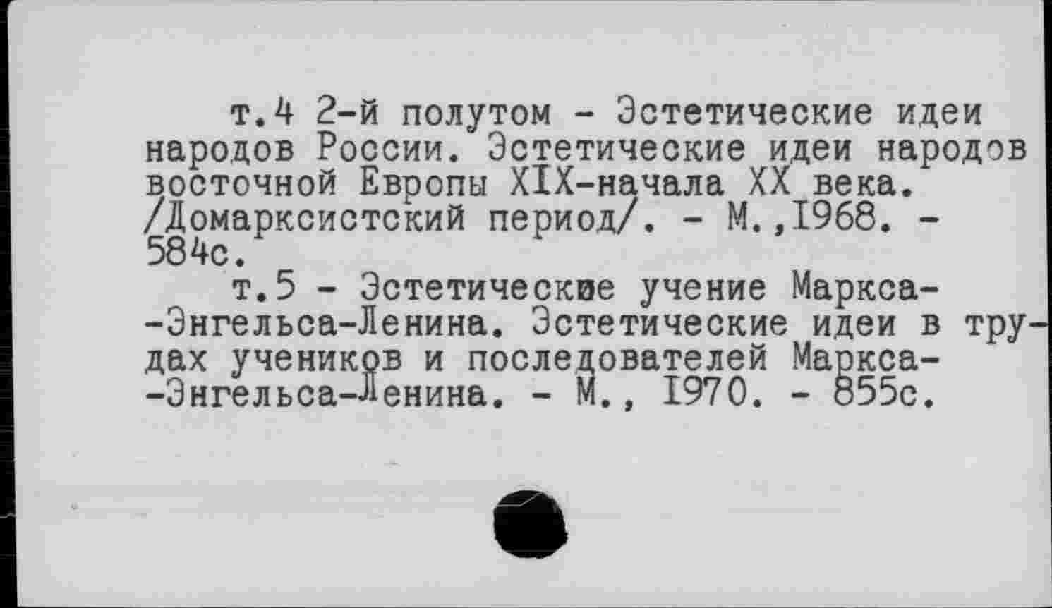 ﻿т.4 2-й полутом - Эстетические идеи народов России. Эстетические идеи народов восточной Европы XlX-начала XX века. /Домарксистский период/. - М.,1968. -
т.5 - Эстетические учение Маркса--Энгельса-Ленина. Эстетические идеи в тру дах учеников и последователей Маркса--Энгельса-Ленина. - М., 1970. - 855с.